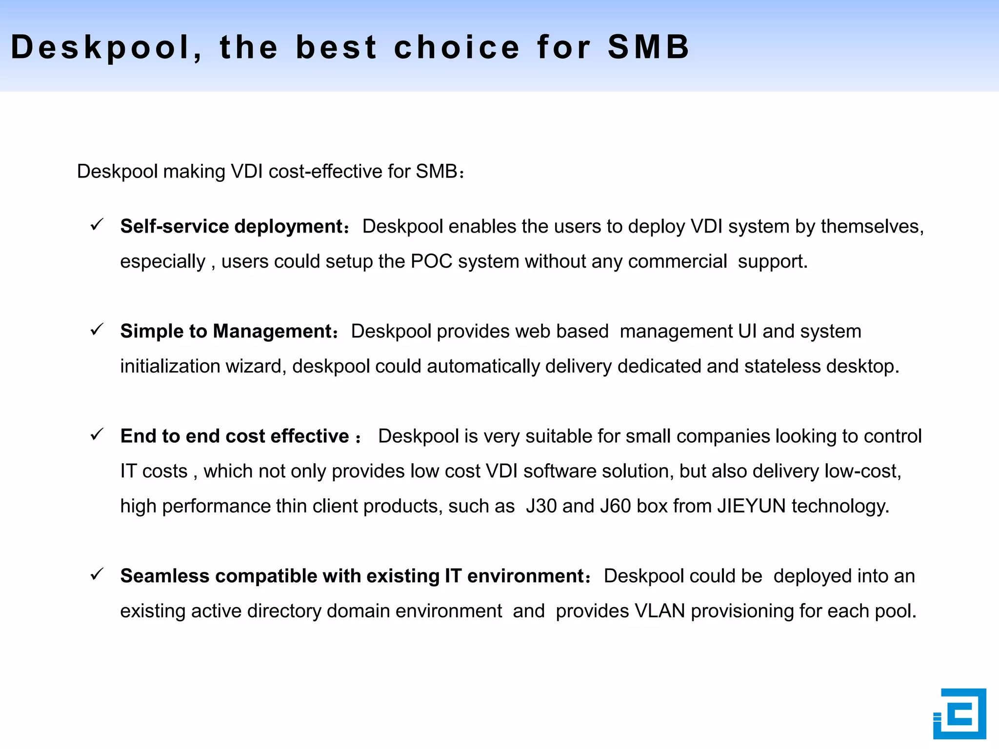 Deskpool, the best choice for SMB

Deskpool making VDI cost-effective for SMB：
 Self-service deployment：Deskpool enables the users to deploy VDI system by themselves,
especially , users could setup the POC system without any commercial support.
 Simple to Management：Deskpool provides web based management UI and system
initialization wizard, deskpool could automatically delivery dedicated and stateless desktop.
 End to end cost effective ： Deskpool is very suitable for small companies looking to control
IT costs , which not only provides low cost VDI software solution, but also delivery low-cost,
high performance thin client products, such as J30 and J60 box from JIEYUN technology.
 Seamless compatible with existing IT environment：Deskpool could be deployed into an
existing active directory domain environment and provides VLAN provisioning for each pool.

 