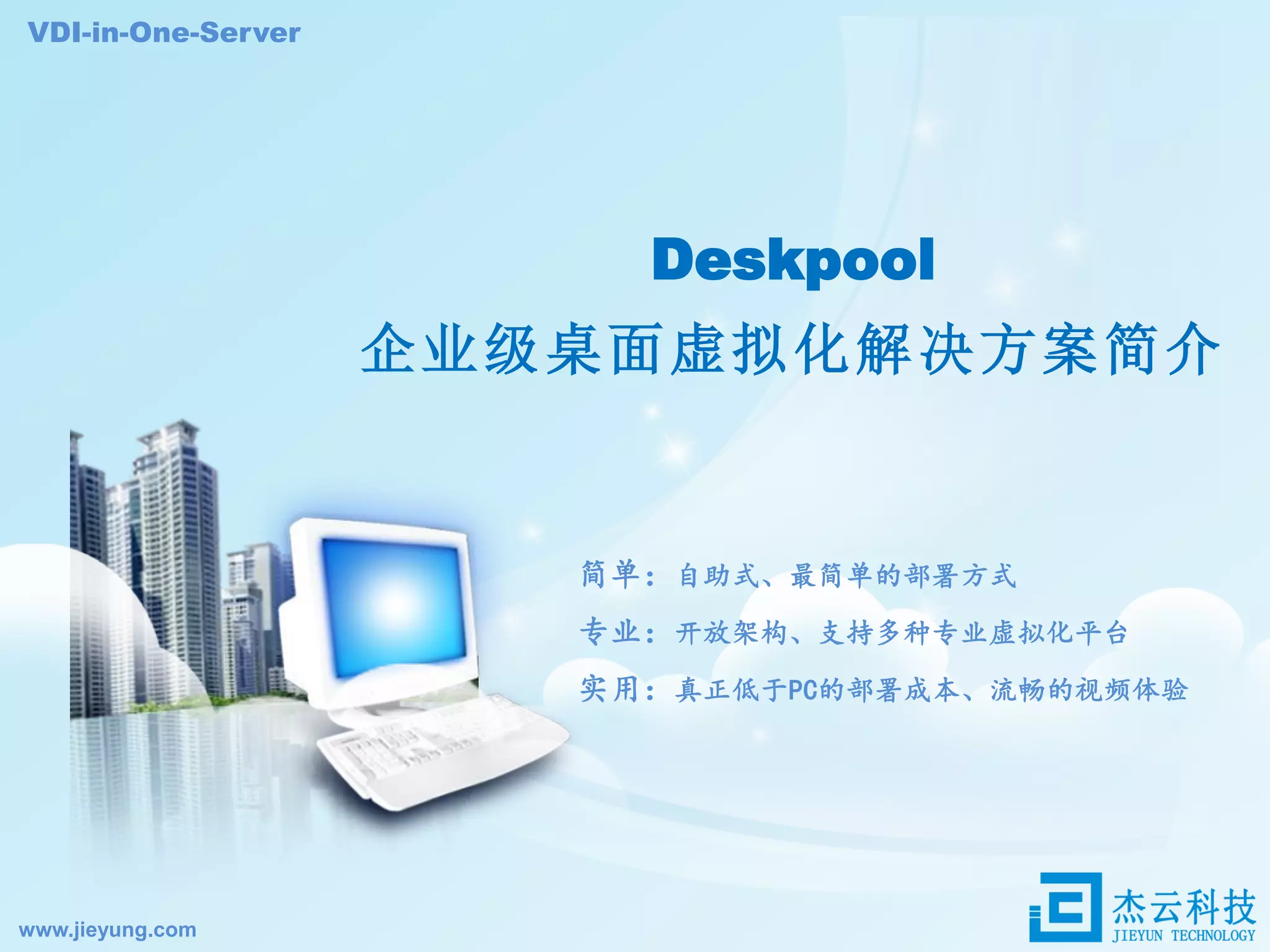 Deskpool
企业级桌面虚拟化解决方案简介
VDI-in-One-Server
简单：自助式、最简单的部署方式
专业：开放架构、支持多种专业虚拟化平台
实用：真正低于PC的部署成本、流畅的视频体验
www.jieyung.com
 