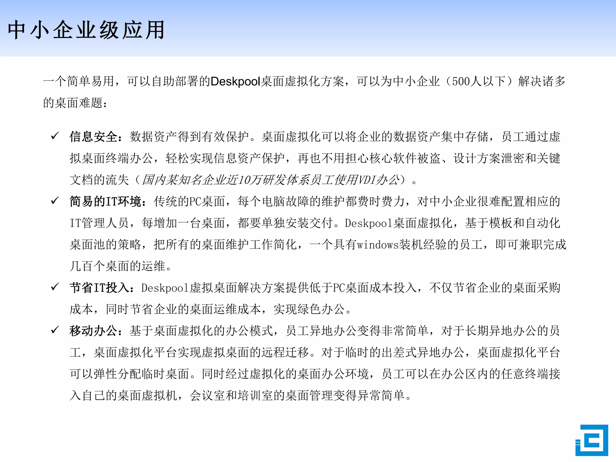 中小企业级应用
一个简单易用，可以自助部署的Deskpool桌面虚拟化方案，可以为中小企业（500人以下）解决诸多
的桌面难题：
 信息安全：数据资产得到有效保护。桌面虚拟化可以将企业的数据资产集中存储，员工通过虚
拟桌面终端办公，轻松实现信息资产保护，再也不用担心核心软件被盗、设计方案泄密和关键
文档的流失（国内某知名企业近10万研发体系员工使用VDI办公）。
 简易的IT环境：传统的PC桌面，每个电脑故障的维护都费时费力，对中小企业很难配置相应的
IT管理人员，每增加一台桌面，都要单独安装交付。Deskpool桌面虚拟化，基于模板和自动化
桌面池的策略，把所有的桌面维护工作简化，一个具有windows装机经验的员工，即可兼职完成
几百个桌面的运维。
 节省IT投入：Deskpool虚拟桌面解决方案提供低于PC桌面成本投入，不仅节省企业的桌面采购
成本，同时节省企业的桌面运维成本，实现绿色办公。
 移动办公：基于桌面虚拟化的办公模式，员工异地办公变得非常简单，对于长期异地办公的员
工，桌面虚拟化平台实现虚拟桌面的远程迁移。对于临时的出差式异地办公，桌面虚拟化平台
可以弹性分配临时桌面。同时经过虚拟化的桌面办公环境，员工可以在办公区内的任意终端接
入自己的桌面虚拟机，会议室和培训室的桌面管理变得异常简单。
 