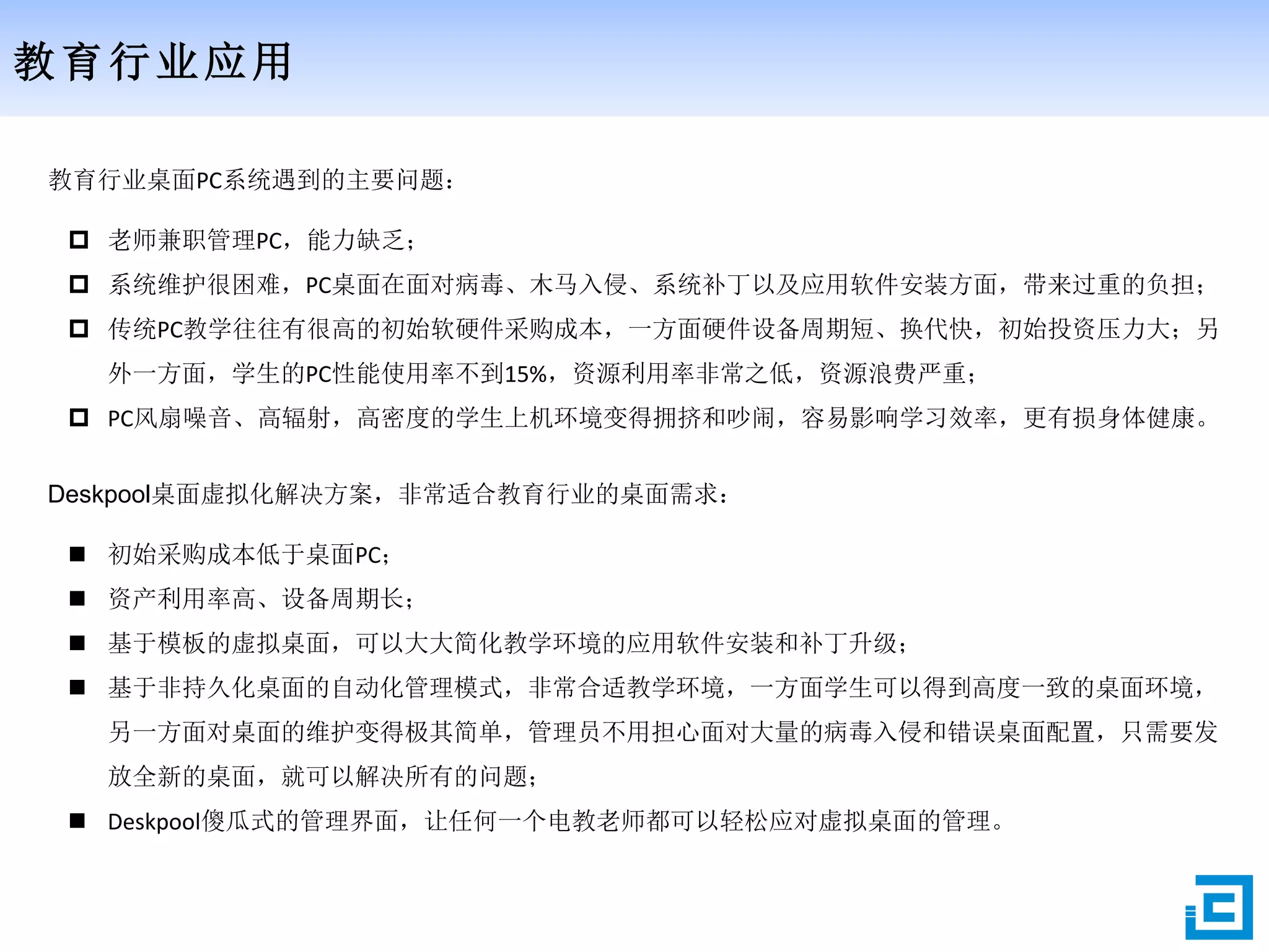 教育行业应用
教育行业桌面PC系统遇到的主要问题：
 老师兼职管理PC，能力缺乏；
 系统维护很困难，PC桌面在面对病毒、木马入侵、系统补丁以及应用软件安装方面，带来过重的负担；
 传统PC教学往往有很高的初始软硬件采购成本，一方面硬件设备周期短、换代快，初始投资压力大；另
外一方面，学生的PC性能使用率不到15%，资源利用率非常之低，资源浪费严重；
 PC风扇噪音、高辐射，高密度的学生上机环境变得拥挤和吵闹，容易影响学习效率，更有损身体健康。
Deskpool桌面虚拟化解决方案，非常适合教育行业的桌面需求：
 初始采购成本低于桌面PC；
 资产利用率高、设备周期长；
 基于模板的虚拟桌面，可以大大简化教学环境的应用软件安装和补丁升级；
 基于非持久化桌面的自动化管理模式，非常合适教学环境，一方面学生可以得到高度一致的桌面环境，
另一方面对桌面的维护变得极其简单，管理员不用担心面对大量的病毒入侵和错误桌面配置，只需要发
放全新的桌面，就可以解决所有的问题；
 Deskpool傻瓜式的管理界面，让任何一个电教老师都可以轻松应对虚拟桌面的管理。
 