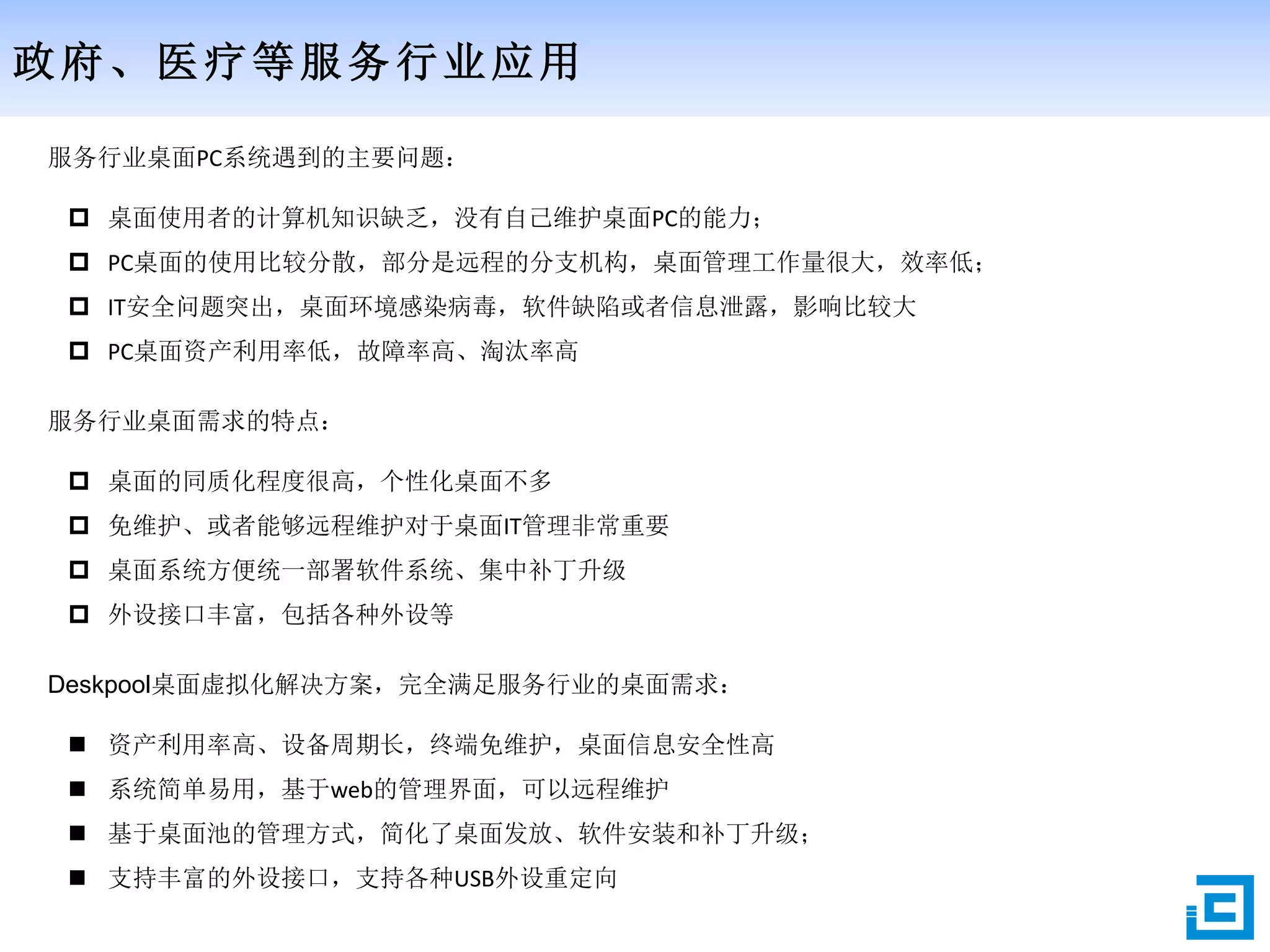 政府、医疗等服务行业应用
服务行业桌面PC系统遇到的主要问题：
 桌面使用者的计算机知识缺乏，没有自己维护桌面PC的能力；
 PC桌面的使用比较分散，部分是远程的分支机构，桌面管理工作量很大，效率低；
 IT安全问题突出，桌面环境感染病毒，软件缺陷或者信息泄露，影响比较大
 PC桌面资产利用率低，故障率高、淘汰率高
服务行业桌面需求的特点：
 桌面的同质化程度很高，个性化桌面不多
 免维护、或者能够远程维护对于桌面IT管理非常重要
 桌面系统方便统一部署软件系统、集中补丁升级
 外设接口丰富，包括各种外设等
Deskpool桌面虚拟化解决方案，完全满足服务行业的桌面需求：
 资产利用率高、设备周期长，终端免维护，桌面信息安全性高
 系统简单易用，基于web的管理界面，可以远程维护
 基于桌面池的管理方式，简化了桌面发放、软件安装和补丁升级；
 支持丰富的外设接口，支持各种USB外设重定向
 