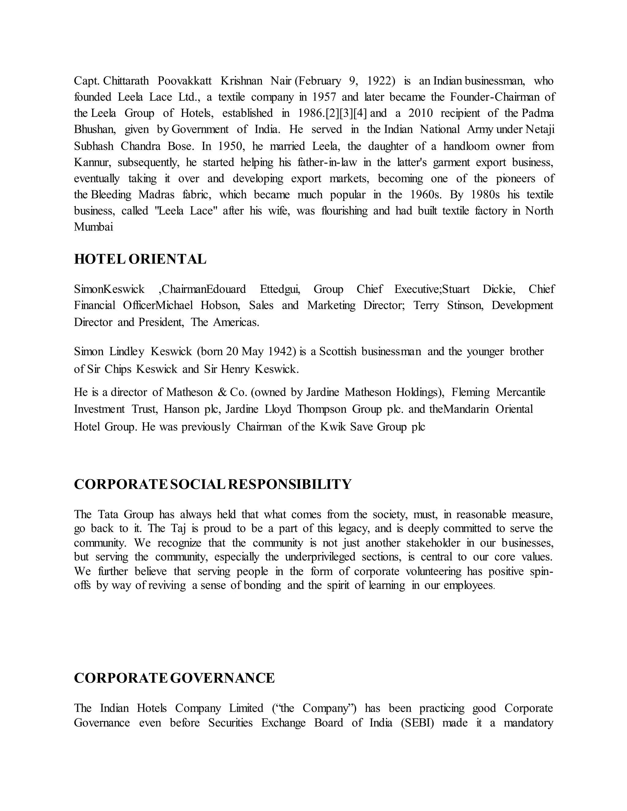 Capt. Chittarath Poovakkatt Krishnan Nair (February 9, 1922) is an Indian businessman, who 
founded Leela Lace Ltd., a textile company in 1957 and later became the Founder-Chairman of 
the Leela Group of Hotels, established in 1986.[2][3][4] and a 2010 recipient of the Padma 
Bhushan, given by Government of India. He served in the Indian National Army under Netaji 
Subhash Chandra Bose. In 1950, he married Leela, the daughter of a handloom owner from 
Kannur, subsequently, he started helping his father-in-law in the latter's garment export business, 
eventually taking it over and developing export markets, becoming one of the pioneers of 
the Bleeding Madras fabric, which became much popular in the 1960s. By 1980s his textile 
business, called "Leela Lace" after his wife, was flourishing and had built textile factory in North 
Mumbai 
HOTEL ORIENTAL 
SimonKeswick ,ChairmanEdouard Ettedgui, Group Chief Executive;Stuart Dickie, Chief 
Financial OfficerMichael Hobson, Sales and Marketing Director; Terry Stinson, Development 
Director and President, The Americas. 
Simon Lindley Keswick (born 20 May 1942) is a Scottish businessman and the younger brother 
of Sir Chips Keswick and Sir Henry Keswick. 
He is a director of Matheson & Co. (owned by Jardine Matheson Holdings), Fleming Mercantile 
Investment Trust, Hanson plc, Jardine Lloyd Thompson Group plc. and theMandarin Oriental 
Hotel Group. He was previously Chairman of the Kwik Save Group plc 
CORPORATE SOCIAL RESPONSIBILITY 
The Tata Group has always held that what comes from the society, must, in reasonable measure, 
go back to it. The Taj is proud to be a part of this legacy, and is deeply committed to serve the 
community. We recognize that the community is not just another stakeholder in our businesses, 
but serving the community, especially the underprivileged sections, is central to our core values. 
We further believe that serving people in the form of corporate volunteering has positive spin-offs 
by way of reviving a sense of bonding and the spirit of learning in our employees. 
CORPORATE GOVERNANCE 
The Indian Hotels Company Limited (“the Company”) has been practicing good Corporate 
Governance even before Securities Exchange Board of India (SEBI) made it a mandatory 
 