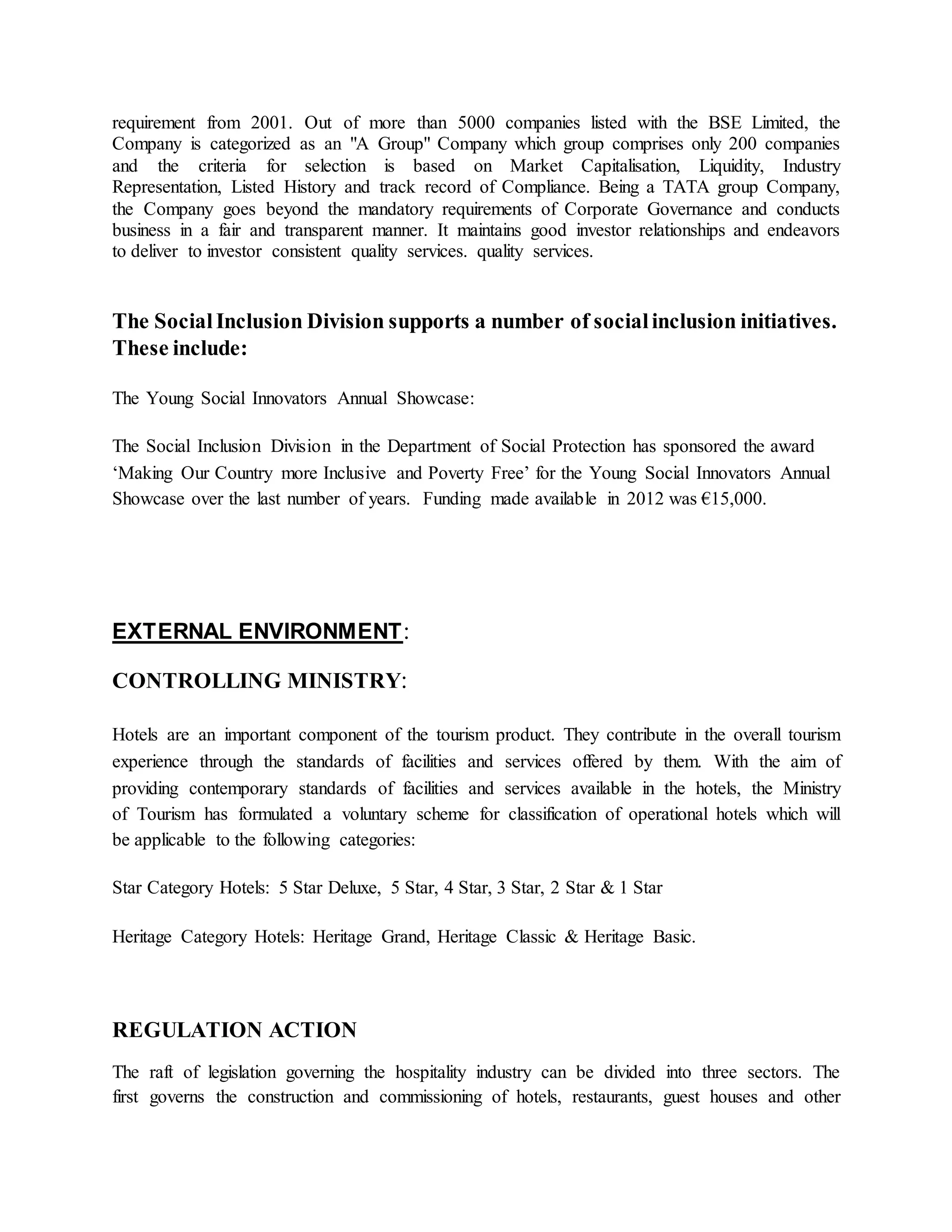 requirement from 2001. Out of more than 5000 companies listed with the BSE Limited, the 
Company is categorized as an "A Group" Company which group comprises only 200 companies 
and the criteria for selection is based on Market Capitalisation, Liquidity, Industry 
Representation, Listed History and track record of Compliance. Being a TATA group Company, 
the Company goes beyond the mandatory requirements of Corporate Governance and conducts 
business in a fair and transparent manner. It maintains good investor relationships and endeavors 
to deliver to investor consistent quality services. quality services. 
The Social Inclusion Division supports a number of social inclusion initiatives. 
These include: 
The Young Social Innovators Annual Showcase: 
The Social Inclusion Division in the Department of Social Protection has sponsored the award 
‘Making Our Country more Inclusive and Poverty Free’ for the Young Social Innovators Annual 
Showcase over the last number of years. Funding made available in 2012 was €15,000. 
EXTERNAL ENVIRONMENT: 
CONTROLLING MINISTRY: 
Hotels are an important component of the tourism product. They contribute in the overall tourism 
experience through the standards of facilities and services offered by them. With the aim of 
providing contemporary standards of facilities and services available in the hotels, the Ministry 
of Tourism has formulated a voluntary scheme for classification of operational hotels which will 
be applicable to the following categories: 
Star Category Hotels: 5 Star Deluxe, 5 Star, 4 Star, 3 Star, 2 Star & 1 Star 
Heritage Category Hotels: Heritage Grand, Heritage Classic & Heritage Basic. 
REGULATION ACTION 
The raft of legislation governing the hospitality industry can be divided into three sectors. The 
first governs the construction and commissioning of hotels, restaurants, guest houses and other 
 