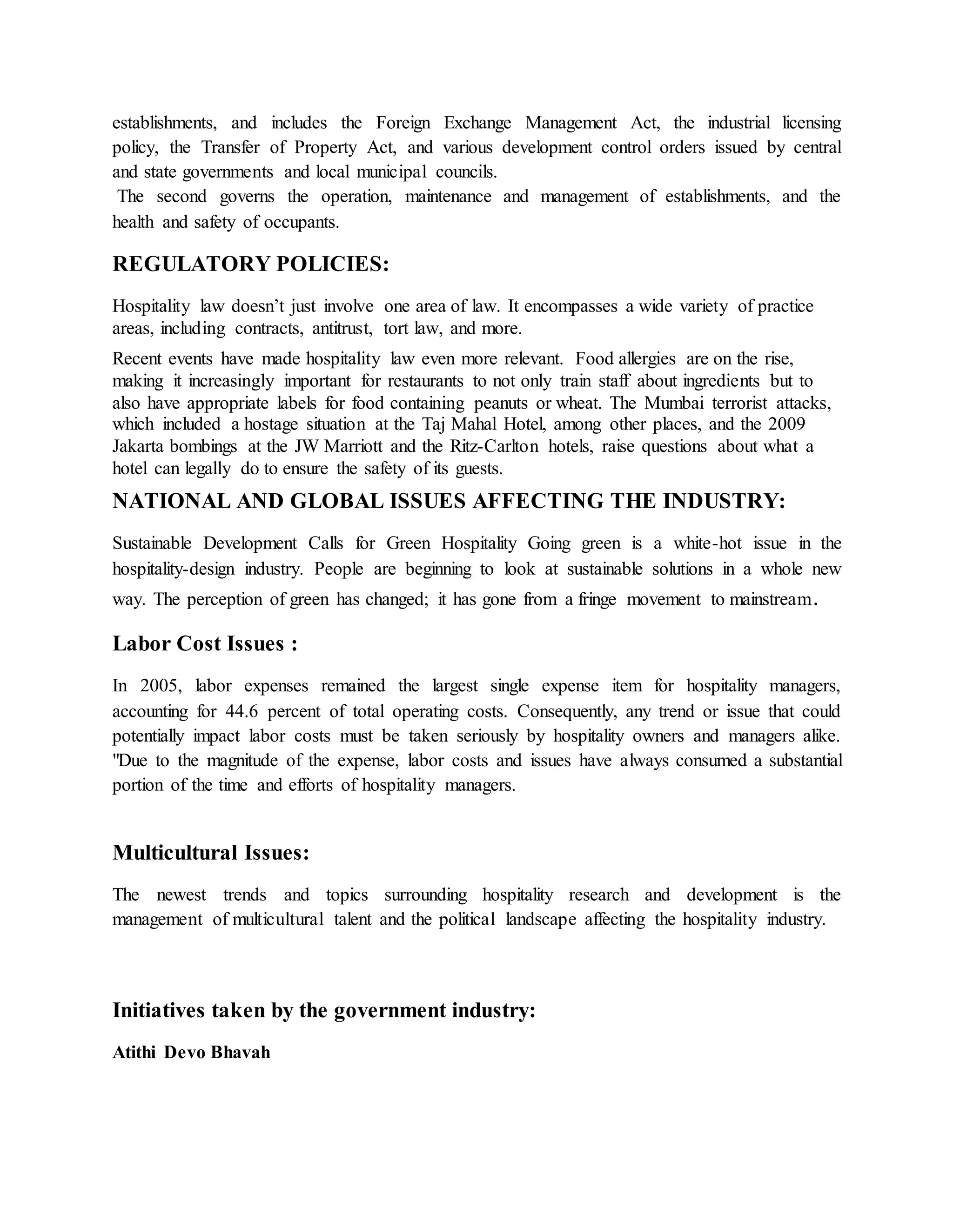 establishments, and includes the Foreign Exchange Management Act, the industrial licensing 
policy, the Transfer of Property Act, and various development control orders issued by central 
and state governments and local municipal councils. 
The second governs the operation, maintenance and management of establishments, and the 
health and safety of occupants. 
REGULATORY POLICIES: 
Hospitality law doesn’t just involve one area of law. It encompasses a wide variety of practice 
areas, including contracts, antitrust, tort law, and more. 
Recent events have made hospitality law even more relevant. Food allergies are on the rise, 
making it increasingly important for restaurants to not only train staff about ingredients but to 
also have appropriate labels for food containing peanuts or wheat. The Mumbai terrorist attacks, 
which included a hostage situation at the Taj Mahal Hotel, among other places, and the 2009 
Jakarta bombings at the JW Marriott and the Ritz-Carlton hotels, raise questions about what a 
hotel can legally do to ensure the safety of its guests. 
NATIONAL AND GLOBAL ISSUES AFFECTING THE INDUSTRY: 
Sustainable Development Calls for Green Hospitality Going green is a white-hot issue in the 
hospitality-design industry. People are beginning to look at sustainable solutions in a whole new 
way. The perception of green has changed; it has gone from a fringe movement to mainstream. 
Labor Cost Issues : 
In 2005, labor expenses remained the largest single expense item for hospitality managers, 
accounting for 44.6 percent of total operating costs. Consequently, any trend or issue that could 
potentially impact labor costs must be taken seriously by hospitality owners and managers alike. 
"Due to the magnitude of the expense, labor costs and issues have always consumed a substantial 
portion of the time and efforts of hospitality managers. 
Multicultural Issues: 
The newest trends and topics surrounding hospitality research and development is the 
management of multicultural talent and the political landscape affecting the hospitality industry. 
Initiatives taken by the government industry: 
Atithi Devo Bhavah 
 