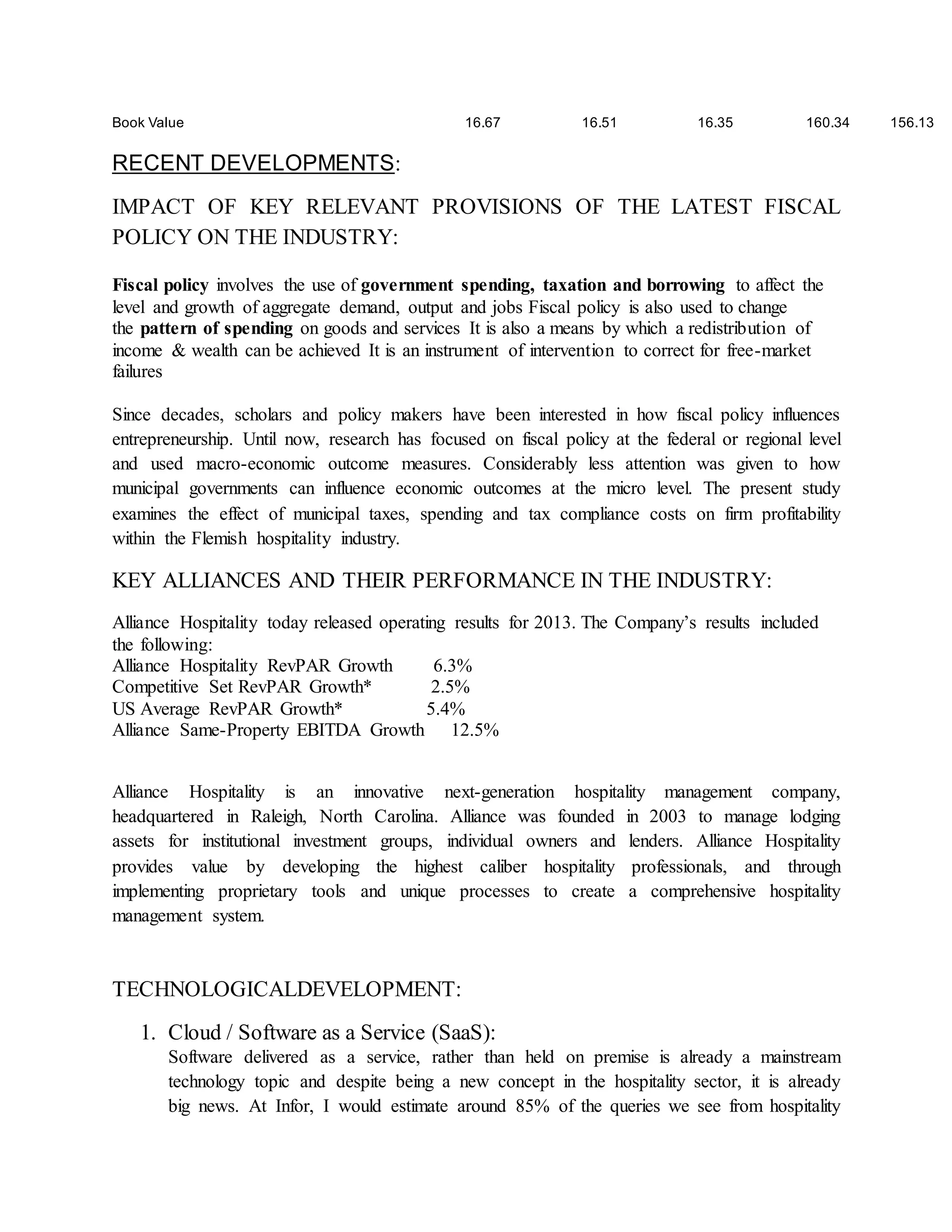 Book Value 16.67 16.51 16.35 160.34 156.13 
RECENT DEVELOPMENTS: 
IMPACT OF KEY RELEVANT PROVISIONS OF THE LATEST FISCAL 
POLICY ON THE INDUSTRY: 
Fiscal policy involves the use of government spending, taxation and borrowing to affect the 
level and growth of aggregate demand, output and jobs Fiscal policy is also used to change 
the pattern of spending on goods and services It is also a means by which a redistribution of 
income & wealth can be achieved It is an instrument of intervention to correct for free-market 
failures 
Since decades, scholars and policy makers have been interested in how fiscal policy influences 
entrepreneurship. Until now, research has focused on fiscal policy at the federal or regional level 
and used macro-economic outcome measures. Considerably less attention was given to how 
municipal governments can influence economic outcomes at the micro level. The present study 
examines the effect of municipal taxes, spending and tax compliance costs on firm profitability 
within the Flemish hospitality industry. 
KEY ALLIANCES AND THEIR PERFORMANCE IN THE INDUSTRY: 
Alliance Hospitality today released operating results for 2013. The Company’s results included 
the following: 
Alliance Hospitality RevPAR Growth 6.3% 
Competitive Set RevPAR Growth* 2.5% 
US Average RevPAR Growth* 5.4% 
Alliance Same-Property EBITDA Growth 12.5% 
Alliance Hospitality is an innovative next-generation hospitality management company, 
headquartered in Raleigh, North Carolina. Alliance was founded in 2003 to manage lodging 
assets for institutional investment groups, individual owners and lenders. Alliance Hospitality 
provides value by developing the highest caliber hospitality professionals, and through 
implementing proprietary tools and unique processes to create a comprehensive hospitality 
management system. 
TECHNOLOGICALDEVELOPMENT: 
1. Cloud / Software as a Service (SaaS): 
Software delivered as a service, rather than held on premise is already a mainstream 
technology topic and despite being a new concept in the hospitality sector, it is already 
big news. At Infor, I would estimate around 85% of the queries we see from hospitality 
 