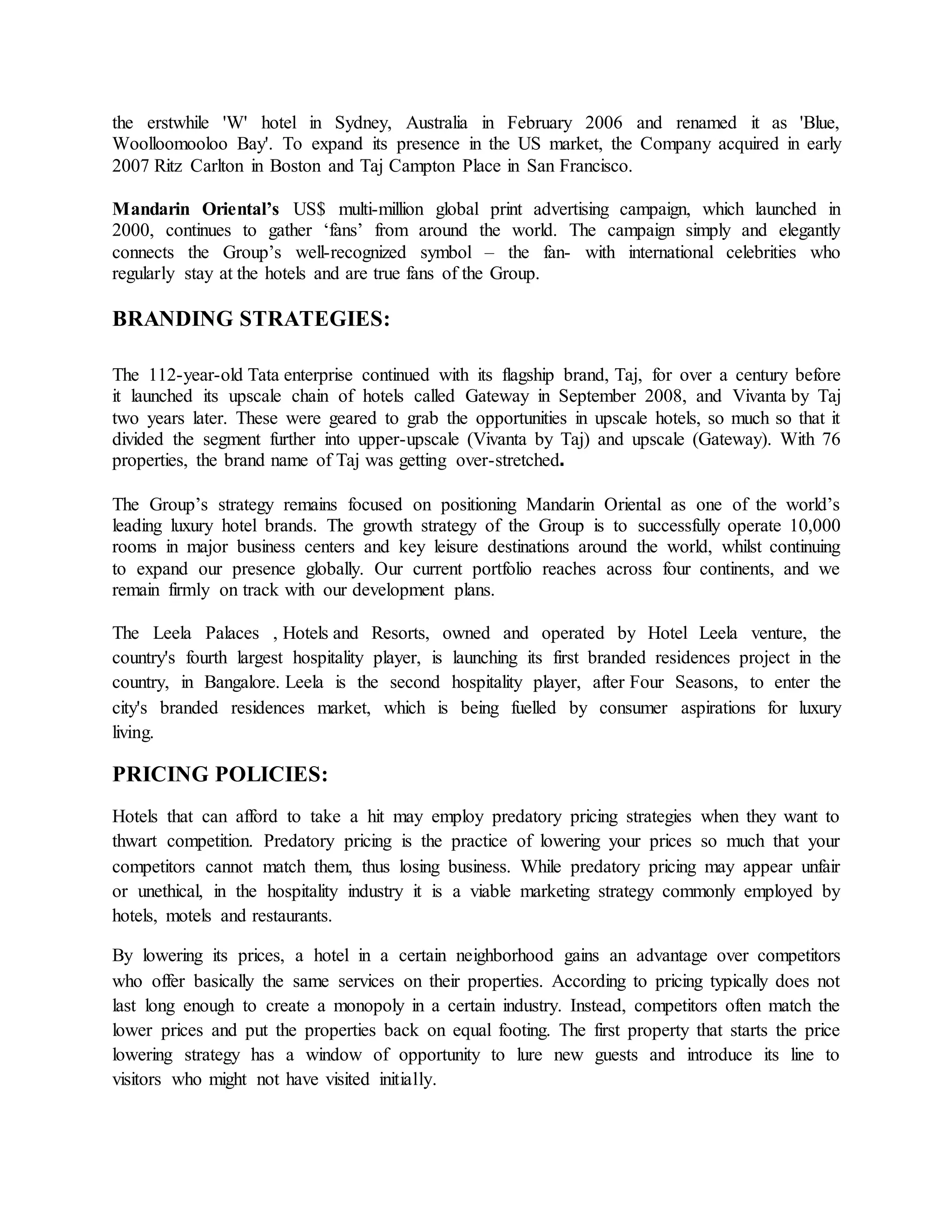 the erstwhile 'W' hotel in Sydney, Australia in February 2006 and renamed it as 'Blue, 
Woolloomooloo Bay'. To expand its presence in the US market, the Company acquired in early 
2007 Ritz Carlton in Boston and Taj Campton Place in San Francisco. 
Mandarin Oriental’s US$ multi-million global print advertising campaign, which launched in 
2000, continues to gather ‘fans’ from around the world. The campaign simply and elegantly 
connects the Group’s well-recognized symbol – the fan- with international celebrities who 
regularly stay at the hotels and are true fans of the Group. 
BRANDING STRATEGIES: 
The 112-year-old Tata enterprise continued with its flagship brand, Taj, for over a century before 
it launched its upscale chain of hotels called Gateway in September 2008, and Vivanta by Taj 
two years later. These were geared to grab the opportunities in upscale hotels, so much so that it 
divided the segment further into upper-upscale (Vivanta by Taj) and upscale (Gateway). With 76 
properties, the brand name of Taj was getting over-stretched. 
The Group’s strategy remains focused on positioning Mandarin Oriental as one of the world’s 
leading luxury hotel brands. The growth strategy of the Group is to successfully operate 10,000 
rooms in major business centers and key leisure destinations around the world, whilst continuing 
to expand our presence globally. Our current portfolio reaches across four continents, and we 
remain firmly on track with our development plans. 
The Leela Palaces , Hotels and Resorts, owned and operated by Hotel Leela venture, the 
country's fourth largest hospitality player, is launching its first branded residences project in the 
country, in Bangalore. Leela is the second hospitality player, after Four Seasons, to enter the 
city's branded residences market, which is being fuelled by consumer aspirations for luxury 
living. 
PRICING POLICIES: 
Hotels that can afford to take a hit may employ predatory pricing strategies when they want to 
thwart competition. Predatory pricing is the practice of lowering your prices so much that your 
competitors cannot match them, thus losing business. While predatory pricing may appear unfair 
or unethical, in the hospitality industry it is a viable marketing strategy commonly employed by 
hotels, motels and restaurants. 
By lowering its prices, a hotel in a certain neighborhood gains an advantage over competitors 
who offer basically the same services on their properties. According to pricing typically does not 
last long enough to create a monopoly in a certain industry. Instead, competitors often match the 
lower prices and put the properties back on equal footing. The first property that starts the price 
lowering strategy has a window of opportunity to lure new guests and introduce its line to 
visitors who might not have visited initially. 
 