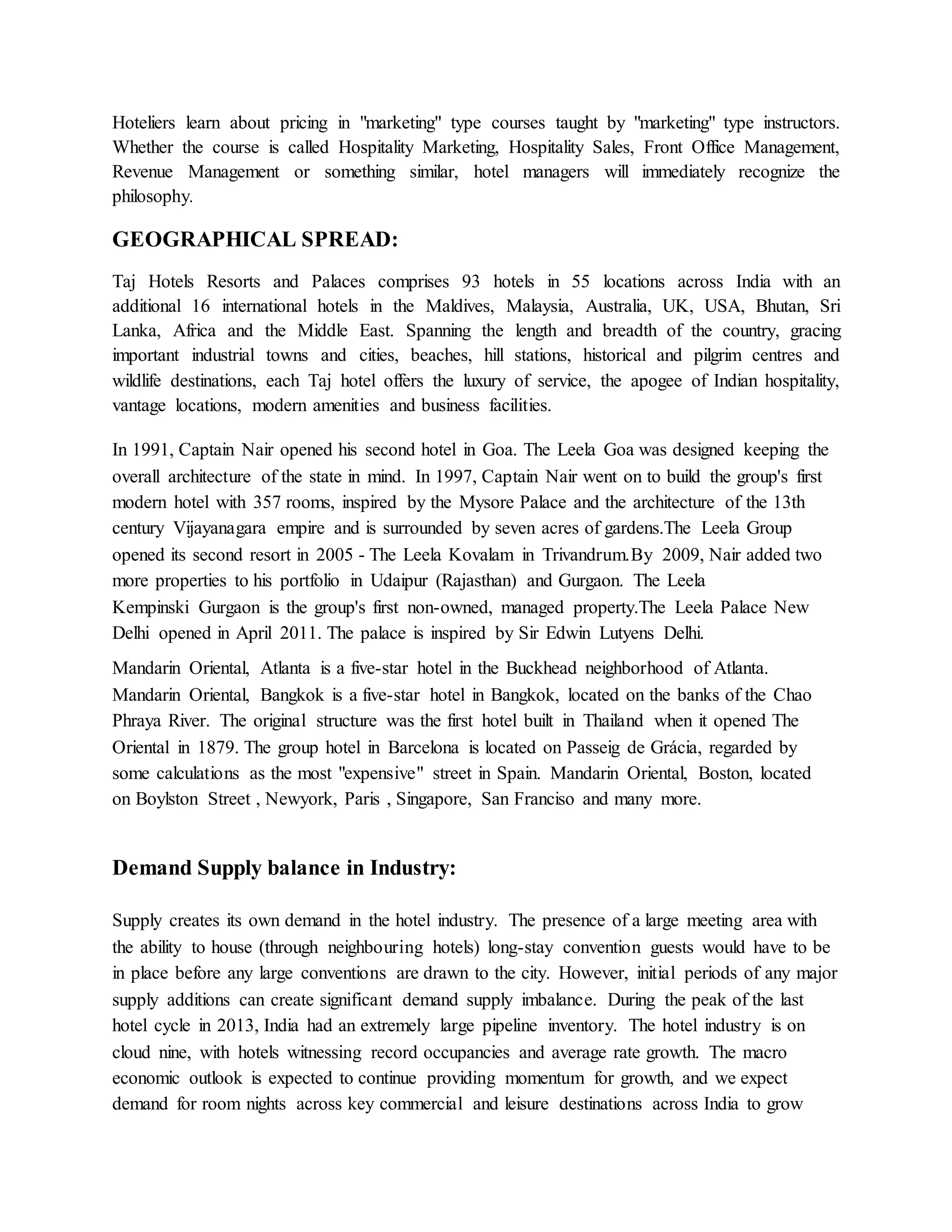 Hoteliers learn about pricing in "marketing" type courses taught by "marketing" type instructors. 
Whether the course is called Hospitality Marketing, Hospitality Sales, Front Office Management, 
Revenue Management or something similar, hotel managers will immediately recognize the 
philosophy. 
GEOGRAPHICAL SPREAD: 
Taj Hotels Resorts and Palaces comprises 93 hotels in 55 locations across India with an 
additional 16 international hotels in the Maldives, Malaysia, Australia, UK, USA, Bhutan, Sri 
Lanka, Africa and the Middle East. Spanning the length and breadth of the country, gracing 
important industrial towns and cities, beaches, hill stations, historical and pilgrim centres and 
wildlife destinations, each Taj hotel offers the luxury of service, the apogee of Indian hospitality, 
vantage locations, modern amenities and business facilities. 
In 1991, Captain Nair opened his second hotel in Goa. The Leela Goa was designed keeping the 
overall architecture of the state in mind. In 1997, Captain Nair went on to build the group's first 
modern hotel with 357 rooms, inspired by the Mysore Palace and the architecture of the 13th 
century Vijayanagara empire and is surrounded by seven acres of gardens.The Leela Group 
opened its second resort in 2005 - The Leela Kovalam in Trivandrum.By 2009, Nair added two 
more properties to his portfolio in Udaipur (Rajasthan) and Gurgaon. The Leela 
Kempinski Gurgaon is the group's first non-owned, managed property.The Leela Palace New 
Delhi opened in April 2011. The palace is inspired by Sir Edwin Lutyens Delhi. 
Mandarin Oriental, Atlanta is a five-star hotel in the Buckhead neighborhood of Atlanta. 
Mandarin Oriental, Bangkok is a five-star hotel in Bangkok, located on the banks of the Chao 
Phraya River. The original structure was the first hotel built in Thailand when it opened The 
Oriental in 1879. The group hotel in Barcelona is located on Passeig de Grácia, regarded by 
some calculations as the most "expensive" street in Spain. Mandarin Oriental, Boston, located 
on Boylston Street , Newyork, Paris , Singapore, San Franciso and many more. 
Demand Supply balance in Industry: 
Supply creates its own demand in the hotel industry. The presence of a large meeting area with 
the ability to house (through neighbouring hotels) long-stay convention guests would have to be 
in place before any large conventions are drawn to the city. However, initial periods of any major 
supply additions can create significant demand supply imbalance. During the peak of the last 
hotel cycle in 2013, India had an extremely large pipeline inventory. The hotel industry is on 
cloud nine, with hotels witnessing record occupancies and average rate growth. The macro 
economic outlook is expected to continue providing momentum for growth, and we expect 
demand for room nights across key commercial and leisure destinations across India to grow 
 