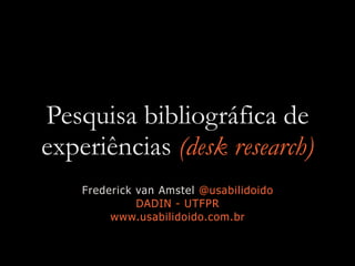 Pesquisa bibliográfica de
experiências (desk research)
Frederick van Amstel @usabilidoido
DADIN - UTFPR
www.usabilidoido.com.br
 