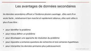 Les avantages de données secondaires
www.serirwalid.com
les	
  données	
  secondaires	
  oﬀrent	
  a	
  l’évidence	
  plusiers	
  avantage	
  .	
  elles	
  sont	
  d’un	
  
accés	
  facile	
  ,	
  rela(vement	
  bon	
  marché	
  et	
  rapidement	
  obtenus,	
  elles	
  sont	
  u(les	
  à	
  
plus	
  d’une	
  (tre	
  :	
  	
  
	
  
•  pour	
  iden(ﬁer	
  le	
  problème	
  	
  
•  pour	
  mieux	
  déﬁnir	
  un	
  problème	
  
•  pour	
  développer	
  une	
  approche	
  de	
  résolu(on	
  du	
  problème	
  	
  
•  pour	
  répondre	
  a	
  certaines	
  ques(ons	
  de	
  recherche	
  et	
  test	
  certaines	
  hypothèses	
  
•  pour	
  interpréter	
  les	
  données	
  primaires	
  plus	
  judicieusement	
  
 
