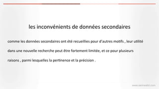 les	
  inconvénients	
  de	
  données	
  secondaires
www.serirwalid.com
comme	
  les	
  données	
  secondaires	
  ont	
  été	
  recueillies	
  pour	
  d’autres	
  mo(fs	
  ,	
  leur	
  u(lité	
  
dans	
  une	
  nouvelle	
  recherche	
  peut	
  être	
  fortement	
  limitée,	
  et	
  ce	
  pour	
  plusieurs	
  
raisons	
  ,	
  parmi	
  lesquelles	
  la	
  per(nence	
  et	
  la	
  précision	
  .	
  
 