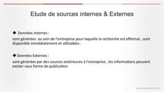 Etude de sources internes & Externes
www.serirwalid.com
u 	
  Données	
  internes	
  :	
  	
  
sont	
  générées	
  	
  au	
  sein	
  de	
  l’entreprise	
  pour	
  laquelle	
  la	
  recherche	
  est	
  eﬀectué	
  ,	
  sont	
  
disponible	
  immédiatement	
  et	
  u(lisables	
  .	
  
	
  
u Données	
  Externes	
  :	
  	
  
sont	
  générées	
  par	
  des	
  sources	
  extérieures	
  à	
  l’entreprise	
  ,	
  les	
  informa(ons	
  peuvent	
  
exister	
  sous	
  forme	
  de	
  publica(on	
  	
  
 
