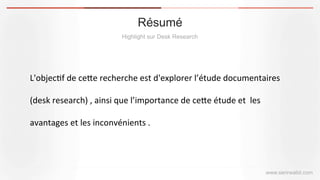 Résumé
Highlight sur Desk Research
www.serirwalid.com
L'objec(f	
  de	
  ce,e	
  recherche	
  est	
  d'explorer	
  l’étude	
  documentaires	
  
(desk	
  research)	
  ,	
  ainsi	
  que	
  l’importance	
  de	
  ce,e	
  étude	
  et	
  	
  les	
  
avantages	
  et	
  les	
  inconvénients	
  .	
  
 