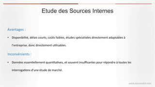 Etude des Sources Internes
www.serirwalid.com
Avantages	
  :	
  
•  Disponibilité,	
  délais	
  courts,	
  coûts	
  faibles,	
  études	
  spécialisées	
  directement	
  adaptables	
  à	
  
l’entreprise,	
  donc	
  directement	
  u(lisables.	
  
Inconvénients	
  :	
  
•  Données	
  essen(ellement	
  quan(ta(ves,	
  et	
  souvent	
  insuﬃsantes	
  pour	
  répondre	
  à	
  toutes	
  les	
  
interroga(ons	
  d’une	
  étude	
  de	
  marché.	
  
 