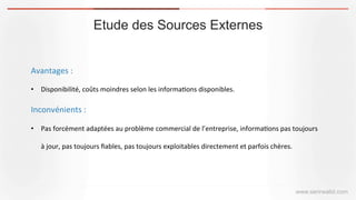 Etude des Sources Externes
www.serirwalid.com
Avantages	
  :	
  
•  Disponibilité,	
  coûts	
  moindres	
  selon	
  les	
  informa(ons	
  disponibles.	
  
Inconvénients	
  :	
  
•  Pas	
  forcément	
  adaptées	
  au	
  problème	
  commercial	
  de	
  l’entreprise,	
  informa(ons	
  pas	
  toujours	
  
à	
  jour,	
  pas	
  toujours	
  ﬁables,	
  pas	
  toujours	
  exploitables	
  directement	
  et	
  parfois	
  chères.	
  
 