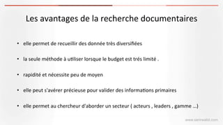 www.serirwalid.com
Les	
  avantages	
  de	
  la	
  recherche	
  documentaires	
  	
  
	
   	
  	
  
•  elle	
  permet	
  de	
  recueillir	
  des	
  donnée	
  très	
  diversiﬁées	
  	
  
•  la	
  seule	
  méthode	
  à	
  u(liser	
  lorsque	
  le	
  budget	
  est	
  trés	
  limité	
  .	
  
•  rapidité	
  et	
  nécessite	
  peu	
  de	
  moyen	
  
•  elle	
  peut	
  s'avérer	
  précieuse	
  pour	
  valider	
  des	
  informa(ons	
  primaires	
  
•  elle	
  permet	
  au	
  chercheur	
  d'aborder	
  un	
  secteur	
  (	
  acteurs	
  ,	
  leaders	
  ,	
  gamme	
  …)	
  
 