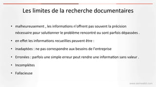www.serirwalid.com
Les	
  limites	
  de	
  la	
  recherche	
  documentaires	
  	
  
	
  	
  
•  malheureusement	
  ,	
  les	
  informa(ons	
  n’oﬀrent	
  pas	
  souvent	
  la	
  précision	
  
nécessaire	
  pour	
  solu(onner	
  le	
  problème	
  rencontré	
  ou	
  sont	
  parfois	
  dépassées	
  .	
  
•  en	
  eﬀet	
  les	
  informa(ons	
  recueillies	
  peuvent	
  être	
  :	
  	
  
•  inadaptées	
  :	
  ne	
  pas	
  correspondre	
  aux	
  besoins	
  de	
  l’entreprise	
  
•  Erronées	
  :	
  parfois	
  une	
  simple	
  erreur	
  peut	
  rendre	
  une	
  informa(on	
  sans	
  valeur	
  .	
  
•  Incomplétes	
  	
  
•  Fallacieuse	
  	
  
 