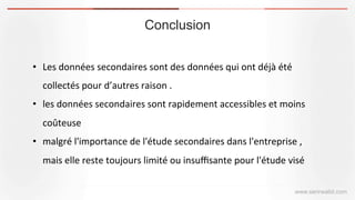 Conclusion
www.serirwalid.com
•  Les	
  données	
  secondaires	
  sont	
  des	
  données	
  qui	
  ont	
  déjà	
  été	
  
collectés	
  pour	
  d’autres	
  raison	
  .	
  
•  les	
  données	
  secondaires	
  sont	
  rapidement	
  accessibles	
  et	
  moins	
  
coûteuse	
  
•  malgré	
  l'importance	
  de	
  l'étude	
  secondaires	
  dans	
  l'entreprise	
  ,	
  
mais	
  elle	
  reste	
  toujours	
  limité	
  ou	
  insuﬃsante	
  pour	
  l'étude	
  visé
 