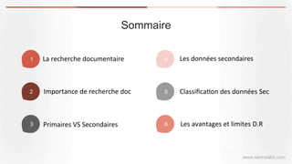 Sommaire
www.serirwalid.com
1 La	
  recherche	
  documentaire	
  
2 Importance	
  de	
  recherche	
  doc	
  
3 Primaires	
  VS	
  Secondaires	
  
4 Les	
  données	
  secondaires	
  
5 Classiﬁca(on	
  des	
  données	
  Sec	
  
6 Les	
  avantages	
  et	
  limites	
  D.R	
  
 