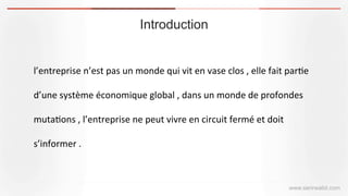 Introduction
www.serirwalid.com
l’entreprise	
  n’est	
  pas	
  un	
  monde	
  qui	
  vit	
  en	
  vase	
  clos	
  ,	
  elle	
  fait	
  par(e	
  
d’une	
  système	
  économique	
  global	
  ,	
  dans	
  un	
  monde	
  de	
  profondes	
  
muta(ons	
  ,	
  l’entreprise	
  ne	
  peut	
  vivre	
  en	
  circuit	
  fermé	
  et	
  doit	
  
s’informer	
  .
 