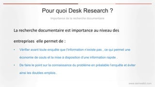 Pour quoi Desk Research ?
Importance de la recherche documentaire
www.serirwalid.com
La	
  recherche	
  documentaire	
  est	
  importance	
  au	
  niveau	
  des	
  	
  
entreprises	
  	
  elle	
  permet	
  de	
  :	
  	
  
•  Vérifier avant toute enquête que l’information n’existe pas , ce qui permet une
économie de couts et la mise à disposition d’une information rapide .
•  De faire le point sur la connaissance du problème en préalable l’enquête et éviter
ainsi les doubles emplois .
 