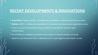 RECENT DEVELOPMENTS & INNOVATIONS
• Acquisitions: Simplus (2020) – Strengthening capabilities in Salesforce and Cloud services.
• Kallidus (2021) – Adding new capabilities in automation and cloud-native application service
• Product Launches & Innovations: Infosys Cobalt: A comprehensive suite for cloud
transformation.
• Nia AI Platform: Intelligent automation and analytics to improve business out comes.
• Digital AI and Automation Hub: A dedicated unit to scale digital transformation via AI.s.
 