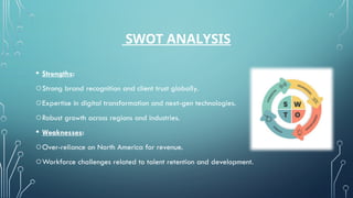 SWOT ANALYSIS
• Strengths:
oStrong brand recognition and client trust globally.
oExpertise in digital transformation and next-gen technologies.
oRobust growth across regions and industries.
• Weaknesses:
oOver-reliance on North America for revenue.
oWorkforce challenges related to talent retention and development.
 