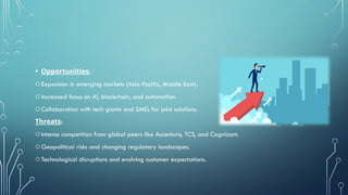 • Opportunities:
oExpansion in emerging markets (Asia-Pacific, Middle East).
oIncreased focus on AI, blockchain, and automation.
oCollaboration with tech giants and SMEs for joint solutions.
Threats:
oIntense competition from global peers like Accenture, TCS, and Cognizant.
oGeopolitical risks and changing regulatory landscapes.
oTechnological disruptions and evolving customer expectations.
 