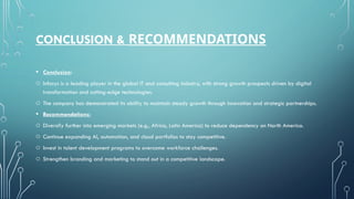 CONCLUSION & RECOMMENDATIONS
• Conclusion:
o Infosys is a leading player in the global IT and consulting industry, with strong growth prospects driven by digital
transformation and cutting-edge technologies.
o The company has demonstrated its ability to maintain steady growth through innovation and strategic partnerships.
• Recommendations:
o Diversify further into emerging markets (e.g., Africa, Latin America) to reduce dependency on North America.
o Continue expanding AI, automation, and cloud portfolios to stay competitive.
o Invest in talent development programs to overcome workforce challenges.
o Strengthen branding and marketing to stand out in a competitive landscape.
 