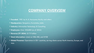 COMPANY OVERVIEW
• Founded: 1981 by N. R. Narayana Murthy and others
• Headquarters: Bengaluru, Karnataka, India
• Industry: Information Technology & Consulting
• Employees: Over 350,000 (as of 2024)
• Revenue (FY 2024): $17.9 billion
• Stock Information: Listed on NSE, BSE, and NYSE
• Global Presence: Operations in 50+ countries, serving clients across North America, Europe, and
Asia
 