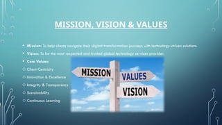 MISSION, VISION & VALUES
• Mission: To help clients navigate their digital transformation journeys with technology-driven solutions.
• Vision: To be the most respected and trusted global technology services provider.
• Core Values:
o Client-Centricity
o Innovation & Excellence
o Integrity & Transparency
o Sustainability
o Continuous Learning
 