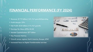 FINANCIAL PERFORMANCE (FY 2024)
• Revenue: $17.9 billion (14% YoY growth)Operating
• Profit Margin: 23%
• Net Profit: $3.8 billion (11% YoY growth)
• Earnings Per Share (EPS): $3.20
• Market Capitalization: $77 billion
• Key Financial Metrics:
• Growth across regions: North America, Europe, APAC
• Increased focus on Digital Transformation services
 