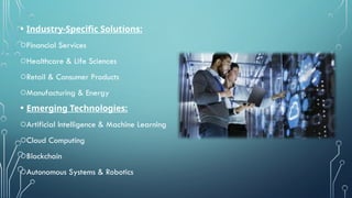 • Industry-Specific Solutions:
oFinancial Services
oHealthcare & Life Sciences
oRetail & Consumer Products
oManufacturing & Energy
• Emerging Technologies:
oArtificial Intelligence & Machine Learning
oCloud Computing
oBlockchain
oAutonomous Systems & Robotics
 