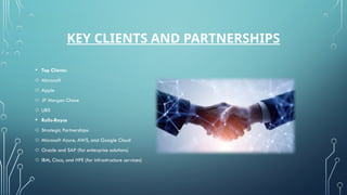 KEY CLIENTS AND PARTNERSHIPS
• Top Clients:
o Microsoft
o Apple
o JP Morgan Chase
o UBS
• Rolls-Royce
o Strategic Partnerships:
o Microsoft Azure, AWS, and Google Cloud
o Oracle and SAP (for enterprise solutions)
o IBM, Cisco, and HPE (for infrastructure services)
 