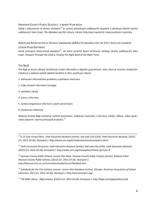 HANOVER COUNTY PUBLIC S CHOOLS - LIBRARY PLAN BOOK
                                          13
Každý z dokumentů na těchto stránkách je určený jednotlivým vzdělávacím stupňům a obsahuje několik návrhů
vzdělávacích lekcí (např. The Alphabet and the Library, Library Detectives) společně s doprovodnými materiály.



AMERICAN ASSOCIATION OF SCHOOL LIBRARIANS (AASL) STANDARDS FOR THE 21ST-CENTURY LEARNER
LESSON P LAN DATABASE
                                         14
Volně přístupná elektronická databáze , do které američtí školní knihovníci ukládají návrhy vzdělávacích lekcí
(např. Passport Through the Library, Finding The Right Book at the Right Time).



THE BIG6
The Big6 je široce užívaný šestifázový model informační a digitální gramotnosti. Jeho cílem je umožnit studentům
zvládnout a dokázat vyřešit jakýkoli problém či úkol, postihující oblasti:

1. definování informačního problému a potřebné informace

2. volba vhodné informační strategie

3. vyhledání zdrojů

4. práce s informací

5. syntéza (organizace informací a jejich prezentace)

6. zhodnocení efektivity

Webové stránky Big6 zveřejňují rozličné prezentace, vzdělávací materiály a instrukce, články, odkazy, videa apod.;
                                            15
nabízí placené i zdarma přístupné produkty.




11
   K-12 Core Lesson Plans. Utah Education Network [online]. Salt Lake City (USA): Utah Education Network, [2012]
[cit. 2012-10-26]. Dostupné z: http://www.uen.org/k12educator/corelessonplans.shtml
12
  Utah Curriculum Resources. Utah Education Network [online]. Salt Lake City (USA): Utah Education Network,
[2012] [cit. 2012-10-26]. Dostupné z: http://www.uen.org/Lessonplan/LPview.cgi?core=9
13
  Hanover County Public Schools: Lesson Plan Book. Hanover County Public Schools [online]. Ashland (USA):
Hanover County Public Schools, [2012] [cit. 2012-10-26]. Dostupné z:
http://hanover.k12.va.us/instruction/media/LessonPlanBook.htm
14
  Standards for the 21st-Century Learner: Lesson Plan Database [online]. Chicago: American Association of School
Librarians, 2012 [cit. 2012-10-26]. Dostupné z: http://aasl.jesandco.org/
15
     THE BIG6. About - Big6 [online]. ©2012 [cit. 2012-10-26]. Dostupné z: http://big6.com/pages/about.php



                                                                                                                   4
 
