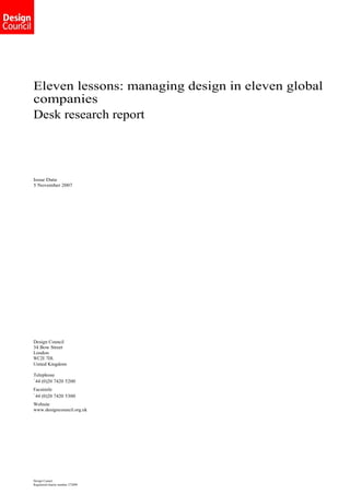 Eleven lessons: managing design in eleven global
companies
Desk research report




Issue Date
5 November 2007




Design Council
34 Bow Street
London
WC2E 7DL
United Kingdom

Telephone
+
  44 (0)20 7420 5200
Facsimile
+
  44 (0)20 7420 5300
Website
www.designcouncil.org.uk




Design Council
Registered charity number 272099
 