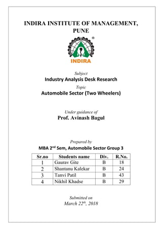 INDIRA INSTITUTE OF MANAGEMENT,
PUNE
Subject
Industry Analysis Desk Research
Topic
Automobile Sector (Two Wheelers)
Under guidance of
Prof. Avinash Bagul
Prepared by
MBA 2nd
Sem, Automobile Sector Group 3
Sr.no Students name Div. R.No.
1 Gaurav Gite B 18
2 Shantanu Kalekar B 24
3 Tanvi Patil B 43
4 Nikhil Khadse B 29
Submitted on
March 22th
, 2018
 