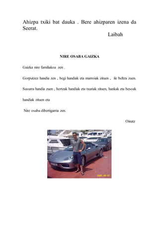 Ahizpa txiki bat dauka . Bere ahizparen izena da
Seerat.
Laibah
NIRE OSABA GAIZKA
Gaizka nire familiakoa zen .
Gorputzez handia zen , begi handiak eta marroiak zituen , ile beltza zuen.
Susurra handia zuen , hortzak handiak eta txuriak zituen, hankak eta besoak
handiak zituen eta
Nire osaba dibertigarria zen.
Oinatz
 