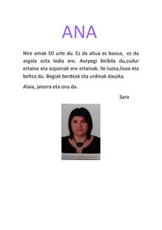 ANA
Nire amak 50 urte du. Ez da altua ez baxua, ez da
argala ezta lodia ere. Aurpegi biribila du,sudur
ertaina eta ezpainak ere ertainak. Ile luzea,lisoa eta
beltza du. Begiak berdeak eta urdinak dauzka.
Alaia, jatorra eta ona da.
Sara
 
