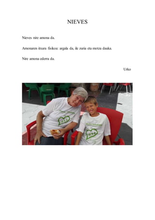 NIEVES
Nieves nire amona da.
Amonaren itxura fisikoa: argala da, ile zuria eta motza dauka.
Nire amona ederra da.
Urko
 