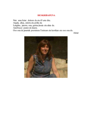 DESKRIBAPENA
Nire ama Itziar deitzen da eta 43 urte ditu.
Argala, altua, ederra eta polita da
Langilea, jatorra, ona, gaztea,lasaia eta alaia da.
Autobusez joaten da lanera.
Oso ona da janariak prestatzen.Tenisean eta korrikan ere oso ona da.
Aimar
 