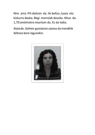 Nire ama Pili deitzen da. Ile beltza ,luzea eta
kizkurra dauka. Begi marroiak dauzka. Altua da.
1,70 zentimetro neurtzen du. Ez da lodia.
Alaiada. Gehien gustatzenzaiona da menditik
ibiltzea bere lagunekin.
 