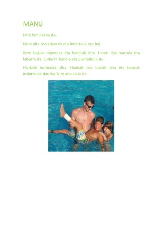 MANU
Nire familiakoa da.
Nere aita oso altua da eta indartsua ere bai.
Bere begiak marroiak eta handiak dira. Haren ilea marroia eta
laburra da. Sudurra handia eta puntaduna du
Hortzak normalak dira. Hankak oso luzeak dira eta besoak
indartsuak dauzka Nire aita alaia da.
 