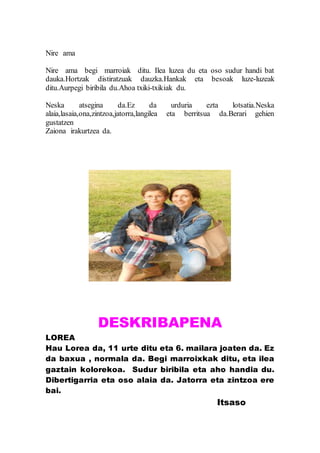Nire ama
Nire ama begi marroiak ditu. Ilea luzea du eta oso sudur handi bat
dauka.Hortzak distiratzuak dauzka.Hankak eta besoak luze-luzeak
ditu.Aurpegi biribila du.Ahoa txiki-txikiak du.
Neska atsegina da.Ez da urduria ezta lotsatia.Neska
alaia,lasaia,ona,zintzoa,jatorra,langilea eta berritsua da.Berari gehien
gustatzen
Zaiona irakurtzea da.
DESKRIBAPENA
LOREA
Hau Lorea da, 11 urte ditu eta 6. mailara joaten da. Ez
da baxua , normala da. Begi marroixkak ditu, eta ilea
gaztain kolorekoa. Sudur biribila eta aho handia du.
Dibertigarria eta oso alaia da. Jatorra eta zintzoa ere
bai.
Itsaso
 