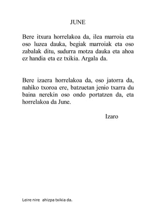 JUNE
Bere itxura horrelakoa da, ilea marroia eta
oso luzea dauka, begiak marroiak eta oso
zabalak ditu, sudurra motza dauka eta ahoa
ez handia eta ez txikia. Argala da.
Bere izaera horrelakoa da, oso jatorra da,
nahiko txoroa ere, batzuetan jenio txarra du
baina nerekin oso ondo portatzen da, eta
horrelakoa da June.
Izaro
Leire nire ahizpa txikia da.
 