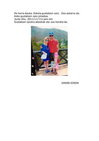 Ile horia dauka. Eskola gustatzen zaio. Oso azkarra da.
Asko gustatzen zaio jolastea.
3urte ditu. 2011/11/11n jaio zen
Gustatzen zaizkio abestiak eta oso handia da.
JANIRE GIRON
 