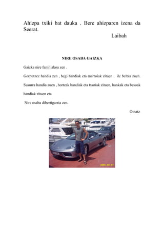 Ahizpa txiki bat dauka . Bere ahizparen izena da
Seerat.
Laibah
NIRE OSABA GAIZKA
Gaizka nire familiakoa zen .
Gorputzez handia zen , begi handiak eta marroiak zituen , ile beltza zuen.
Susurra handia zuen , hortzak handiak eta txuriak zituen, hankak eta besoak
handiak zituen eta
Nire osaba dibertigarria zen.
Oinatz
 