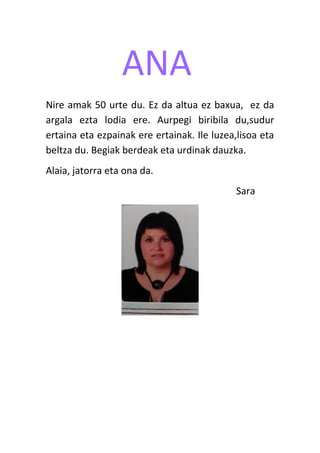 ANA
Nire amak 50 urte du. Ez da altua ez baxua, ez da
argala ezta lodia ere. Aurpegi biribila du,sudur
ertaina eta ezpainak ere ertainak. Ile luzea,lisoa eta
beltza du. Begiak berdeak eta urdinak dauzka.
Alaia, jatorra eta ona da.
Sara
 