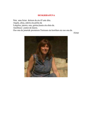 DESKRIBAPENA
Nire ama Itziar deitzen da eta 43 urte ditu.
Argala, altua, ederra eta polita da
Langilea, jatorra, ona, gaztea,lasaia eta alaia da.
Autobusez joaten da lanera.
Oso ona da janariak prestatzen.Tenisean eta korrikan ere oso ona da.
Aimar
 