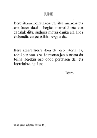 JUNE
Bere itxura horrelakoa da, ilea marroia eta
oso luzea dauka, begiak marroiak eta oso
zabalak ditu, sudurra motza dauka eta ahoa
ez handia eta ez txikia. Argala da.
Bere izaera horrelakoa da, oso jatorra da,
nahiko txoroa ere, batzuetan jenio txarra du
baina nerekin oso ondo portatzen da, eta
horrelakoa da June.
Izaro
Leire nire ahizpa txikia da.
 