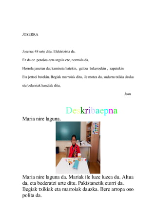 JOSERRA
Joserra: 48 urte ditu. Elektrizista da.
Ez da ez potoloa ezta argala ere, normala da.
Horrela janzten du; kamiseta batekin, galtza bakeroekin , zapatekin
Eta jertsei batekin. Begiak marroiak ditu, ile motza du, sudurra txikia dauka
eta belarriak handiak ditu.
Josu
Deskribaepna
Maria nire laguna.
Maria nire laguna da. Mariak ile luze luzea du. Altua
da, eta bederatzi urte ditu. Pakistanetik etorri da.
Begiak txikiak eta marroiak dauzka. Bere arropa oso
polita da.
 